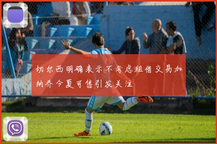 切尔西明确表示不考虑租借交易加纳乔今夏可售引发关注
