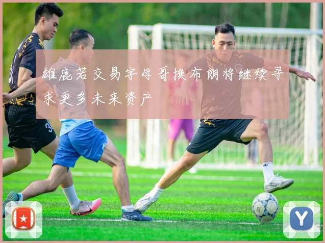 雄鹿若交易字母哥换布朗将继续寻求更多未来资产