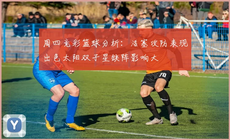 周四竞彩篮球分析：活塞攻防表现出色太阳双子星缺阵影响大