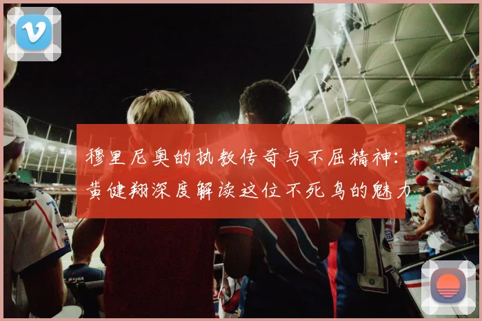 穆里尼奥的执教传奇与不屈精神：黄健翔深度解读这位不死鸟的魅力