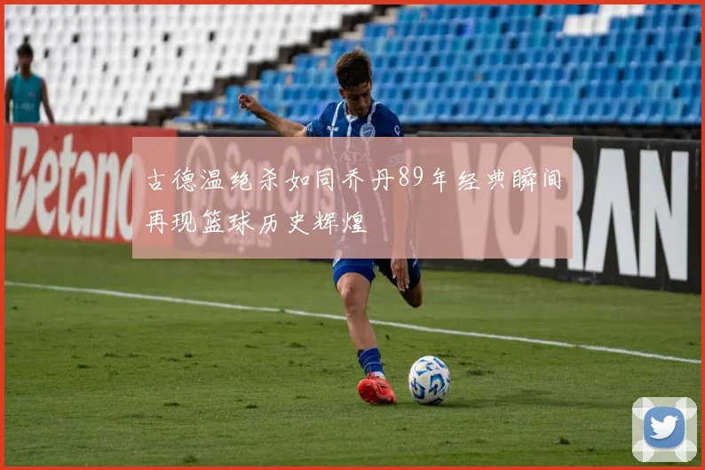 古德温绝杀如同乔丹89年经典瞬间再现篮球历史辉煌