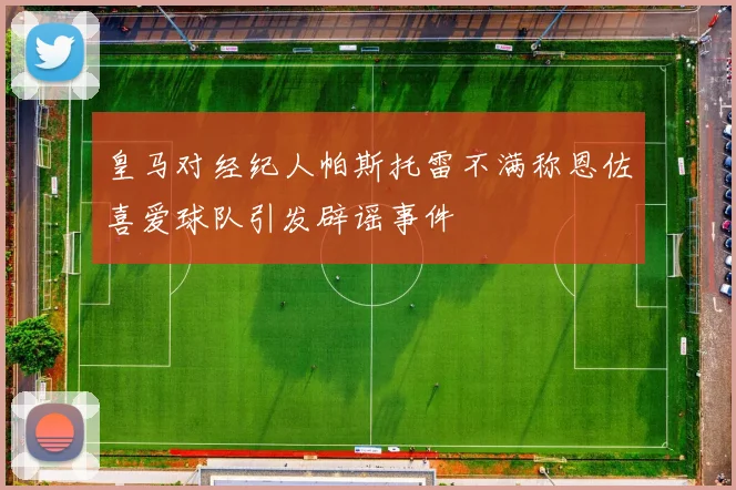 皇马对经纪人帕斯托雷不满称恩佐喜爱球队引发辟谣事件