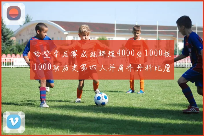 哈登季后赛成就辉煌4000分1000板1000助历史第四人并肩乔丹科比詹姆斯