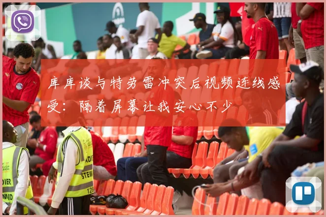 库库谈与特劳雷冲突后视频连线感受：隔着屏幕让我安心不少
