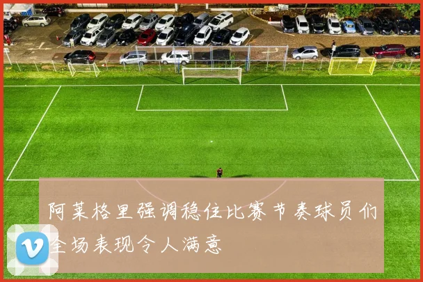 阿莱格里强调稳住比赛节奏球员们全场表现令人满意