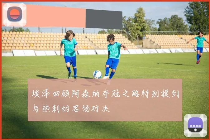 埃泽回顾阿森纳夺冠之路特别提到与热刺的客场对决