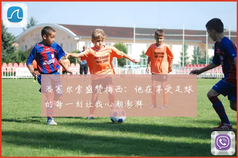 洛塞尔索盛赞梅西：他在享受足球的每一刻让我心潮澎湃