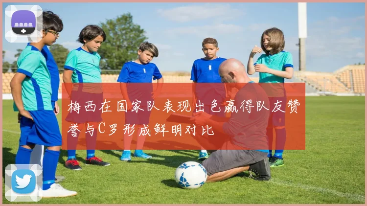 梅西在国家队表现出色赢得队友赞誉与C罗形成鲜明对比