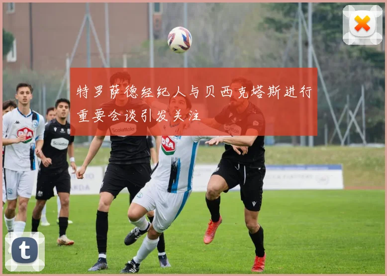 特罗萨德经纪人与贝西克塔斯进行重要会谈引发关注