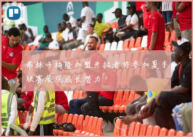 弗林卡梅隆加盟开拓者将参加夏季联赛展现成长潜力