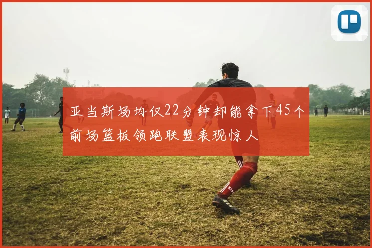 亚当斯场均仅22分钟却能拿下45个前场篮板领跑联盟表现惊人