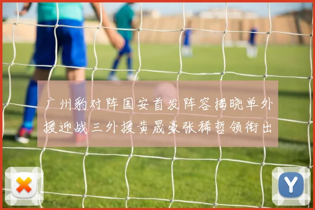 广州豹对阵国安首发阵容揭晓单外援迎战三外援黄晟豪张稀哲领衔出战