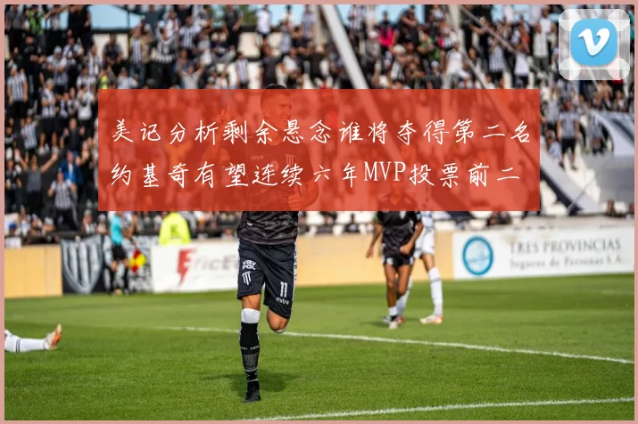 美记分析剩余悬念谁将夺得第二名约基奇有望连续六年MVP投票前二