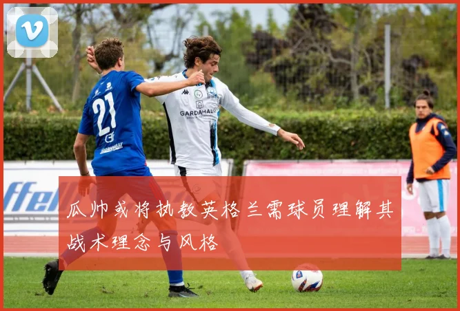 瓜帅或将执教英格兰需球员理解其战术理念与风格