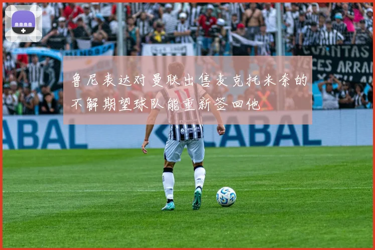 鲁尼表达对曼联出售麦克托米奈的不解期望球队能重新签回他