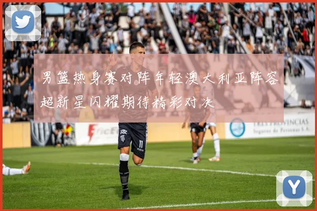 男篮热身赛对阵年轻澳大利亚阵容超新星闪耀期待精彩对决
