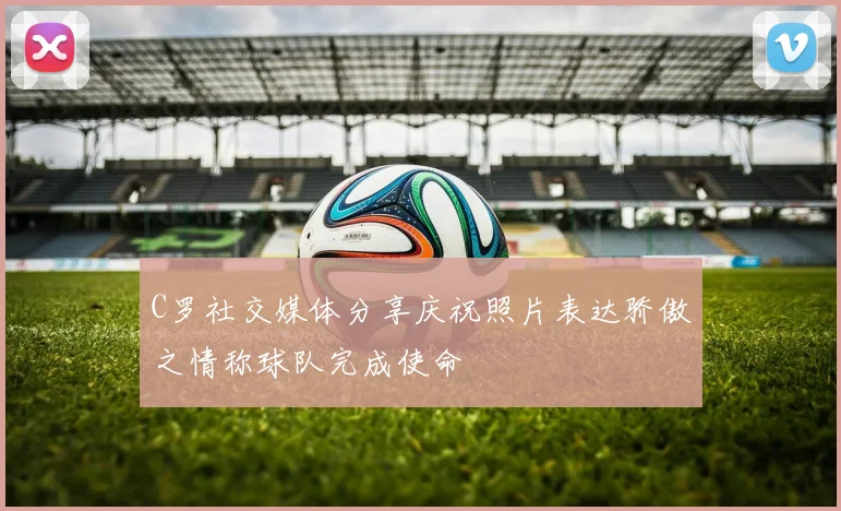 C罗社交媒体分享庆祝照片表达骄傲之情称球队完成使命