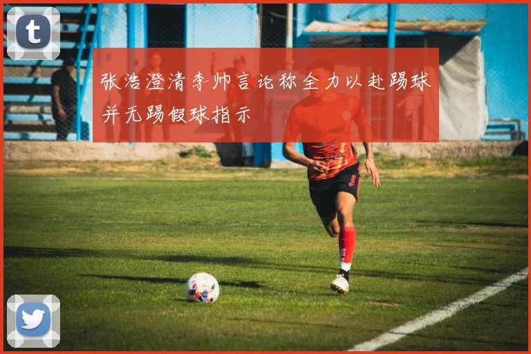 张浩澄清李帅言论称全力以赴踢球并无踢假球指示
