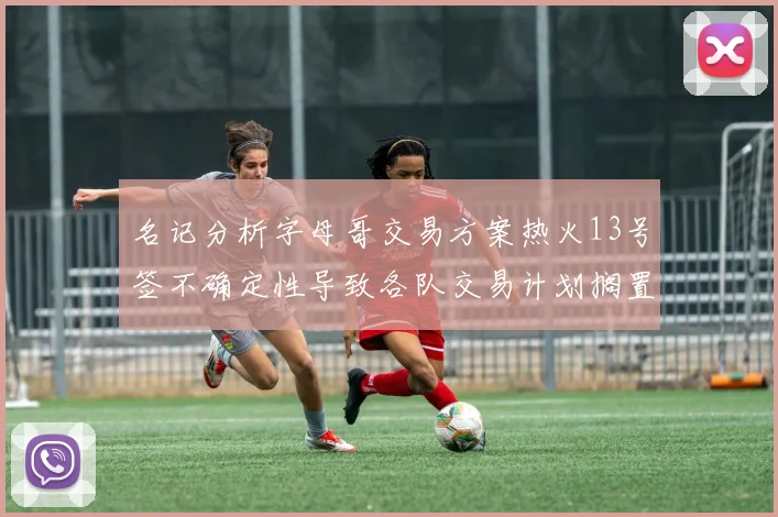 名记分析字母哥交易方案热火13号签不确定性导致各队交易计划搁置