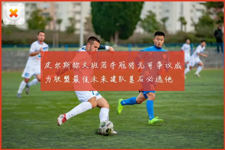 皮尔斯称文班若夺冠将无可争议成为联盟最佳未来建队基石必选他