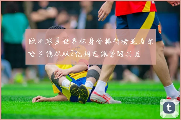 欧洲球员世界杯身价排行榜亚马尔哈兰德双双2亿姆巴佩紧随其后