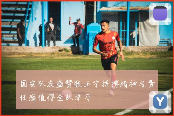 国安队友盛赞张玉宁拼搏精神与责任感值得全队学习